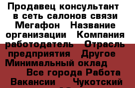 Продавец-консультант. в сеть салонов связи Мегафон › Название организации ­ Компания-работодатель › Отрасль предприятия ­ Другое › Минимальный оклад ­ 15 000 - Все города Работа » Вакансии   . Чукотский АО